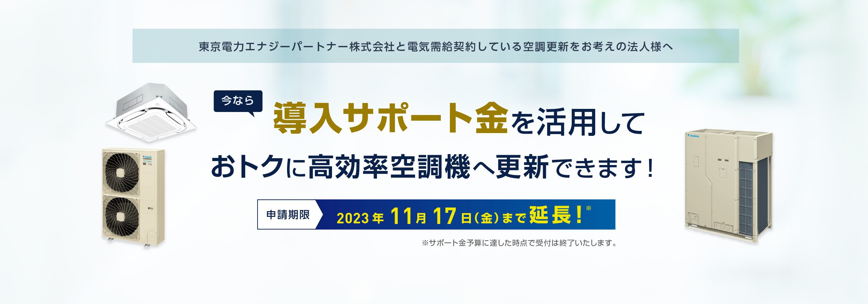 東京電力エナジーパートナー株式会社と電気需給契約している空調更新をお考えの法人様へ。今なら導入サポート金を活用しておトクに高効率空調機へ更新できます！申請期限：2023年11月17日（金）まで延長！ ※サポート金予算に達した時点で受付は終了いたします。
