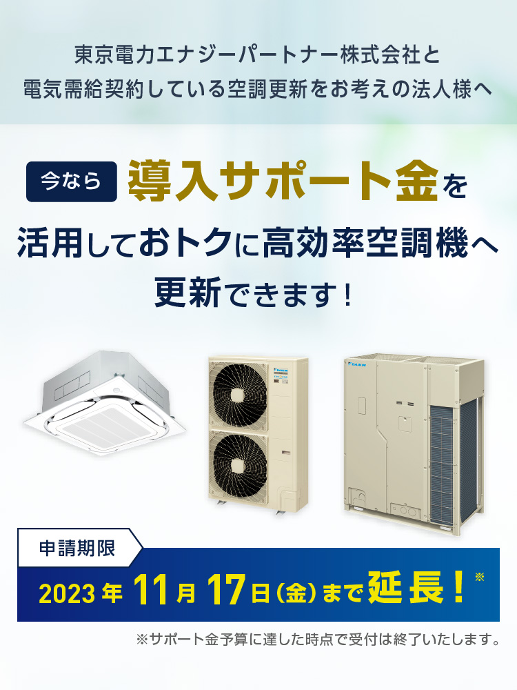 東京電力エナジーパートナー株式会社と電気需給契約している空調更新をお考えの法人様へ。今なら導入サポート金を活用しておトクに高効率空調機へ更新できます！申請期限：2023年11月17日（金）まで延長！ ※サポート金予算に達した時点で受付は終了いたします。