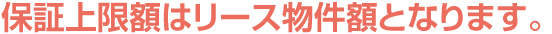 保証上限額はリース物件額となります。