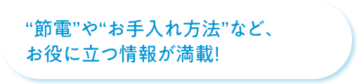 “節電”や“お手入れ方法”など、お役に立つ情報が満載！