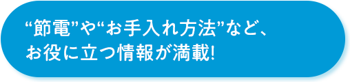 “節電”や“お手入れ方法”など、お役に立つ情報が満載！