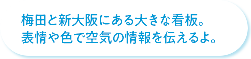 梅田と新大阪にある大きな看板。表情や色で空気の情報を伝えるよ。