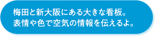 梅田と新大阪にある大きな看板。表情や色で空気の情報を伝えるよ。