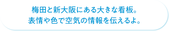 梅田と新大阪にある大きな看板。表情や色で空気の情報を伝えるよ。