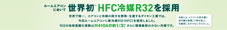 ルームエアコンにおいて世界初※1 HFC冷媒R32を採用 世界で唯一、 エアコンと冷媒の両方を開発・生産するダイキン工業では、今回ルームエアコンに新冷媒R32（HFC）を採用しました。  R32の地球温暖化係数はR410Aの約1/3。※2 さらに環境負荷の少ない冷媒です。　　冷媒とは、エアコンの室外機と室内機を循環して熱を運ぶ、冷暖房に欠かせないガスのこと。