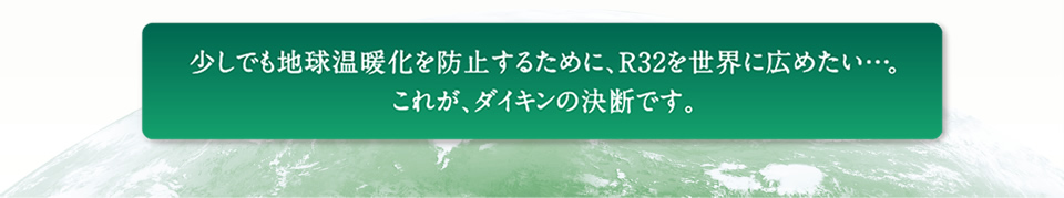少しでも地球温暖化を防止するために、R32を世界に広めたい…。これが、ダイキンの決断です。