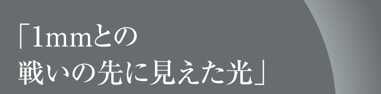 「1mmとの戦いの先に見えた光」