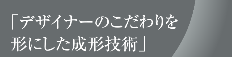 「デザイナーのこだわりを形にした成形技術」
