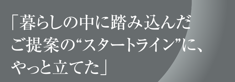 「暮らしの中に踏み込んだご提案の“スタートライン”に、やっと立てた」
