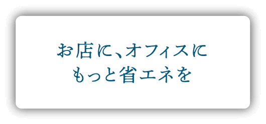 お店に、オフィスにもっと省エネを