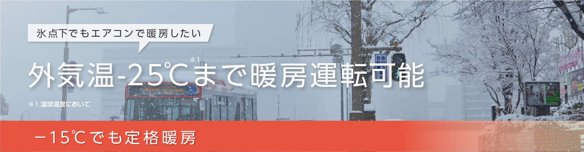 氷点下でもエアコンで暖房したい。外気温-25℃※1まで暖房運転可能。-15℃でも定格暖房。