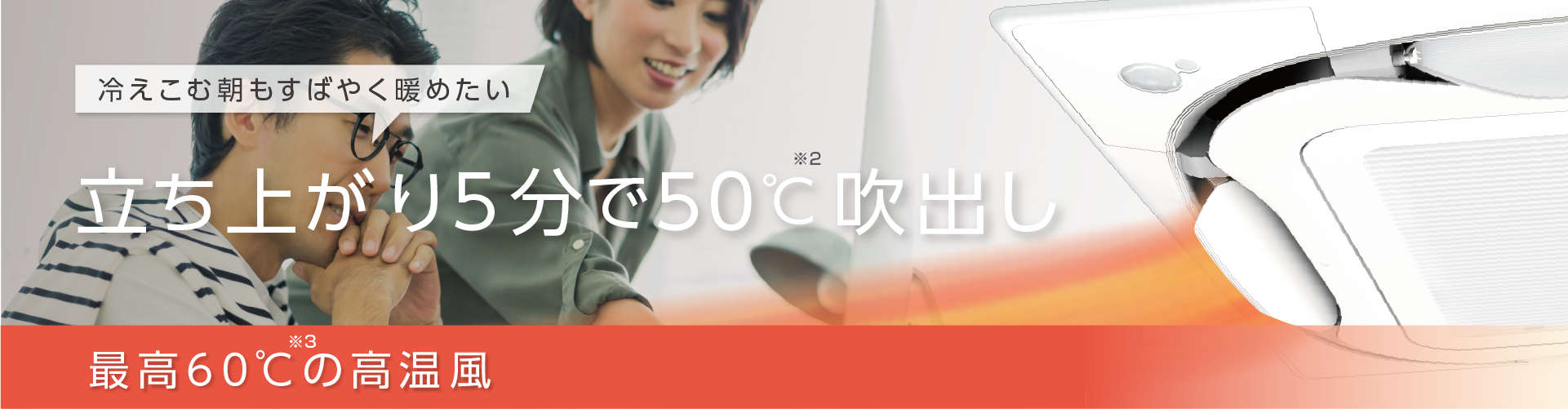 冷えこむ朝もすばやく暖めたい。立ち上がり5分で50℃※2吹出し。最高60℃※3の高温風