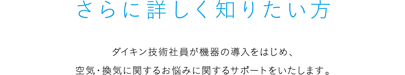 さらに詳しく知りたい方 ダイキン技術社員が機器の導入をはじめ、空気・換気に関するお悩みに関するサポートをいたします。