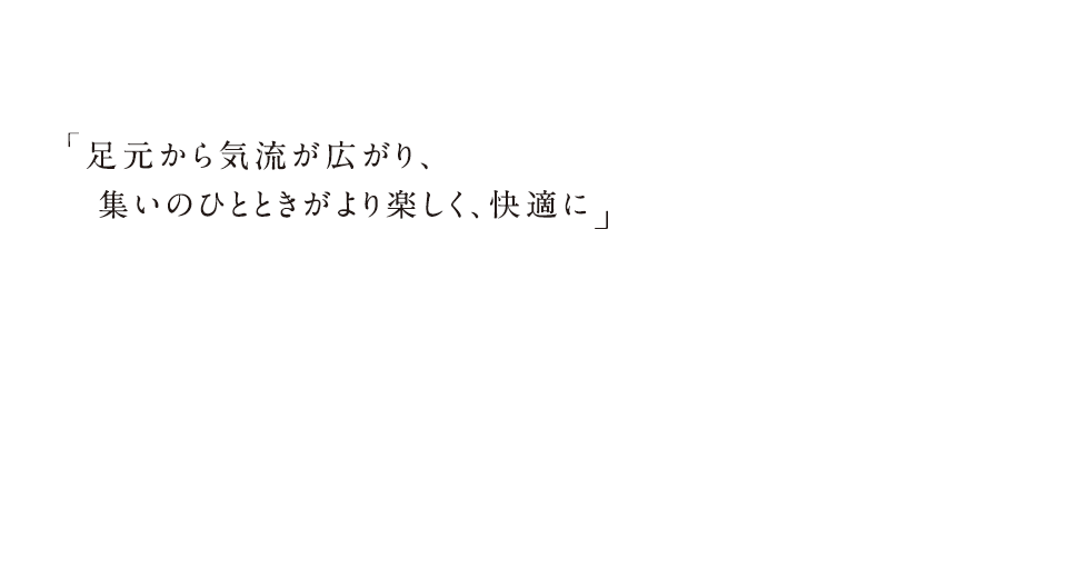 足元から気流が広がり、集いのひとときがより楽しく、快適に