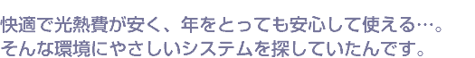 快適で光熱費が安く、年をとっても安心して使える…。そんな環境にやさしいシステムを探していたんです。