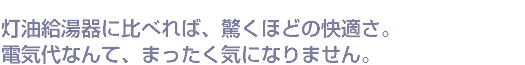 灯油給湯器に比べれば、驚くほどの快適さ。電気代なんて、まったく気になりません。