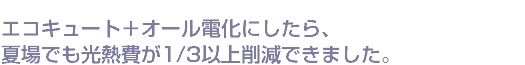 エコキュート＋オール電化にしたら、夏場でも光熱費が1/3以上削減できました。