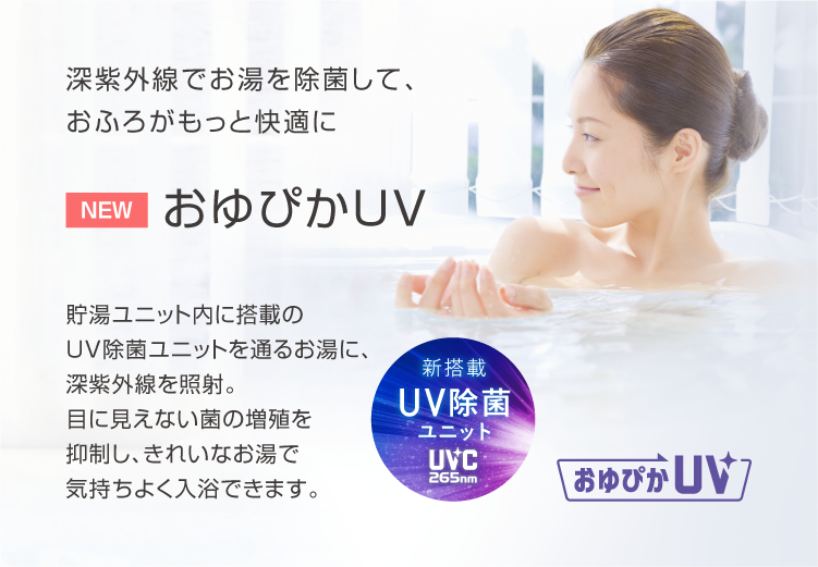 おゆぴかUV 深紫外線でお湯を除菌して、おふろがもっと快適に。貯湯ユニット内に搭載のUV除菌ユニットを通るお湯に、深紫外線を照射。目に見えない菌の増殖を抑制し、きれいなお湯で気持ちよく入浴できます。