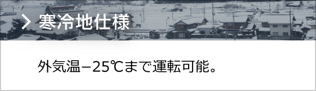 寒冷地仕様 -25°以下まで運転可能
