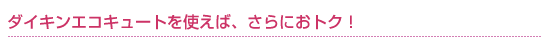 ダイキンエコキュートを使えば、さらにおトク！