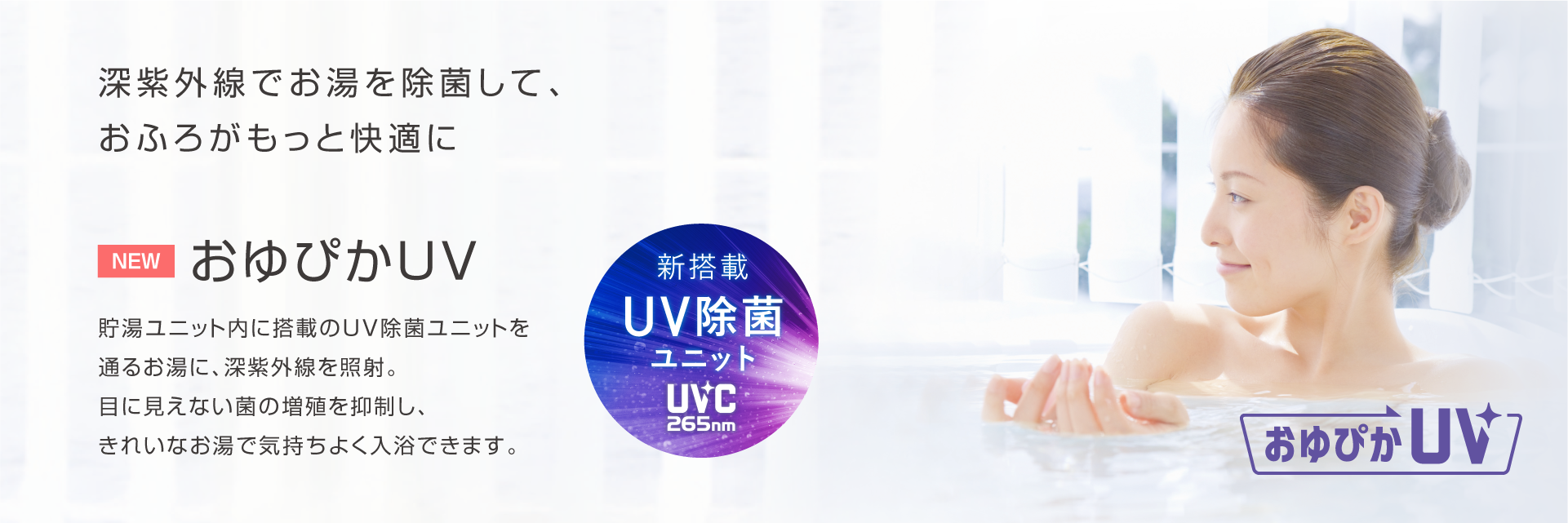 おゆぴかUV 深紫外線でお湯を除菌して、おふろがもっと快適に。貯湯ユニット内に搭載のUV除菌ユニットを通るお湯に、深紫外線を照射。目に見えない菌の増殖を抑制し、きれいなお湯で気持ちよく入浴できます。