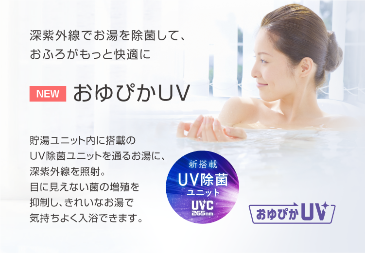 おゆぴかUV 深紫外線でお湯を除菌して、おふろがもっと快適に。貯湯ユニット内に搭載のUV除菌ユニットを通るお湯に、深紫外線を照射。目に見えない菌の増殖を抑制し、きれいなお湯で気持ちよく入浴できます。