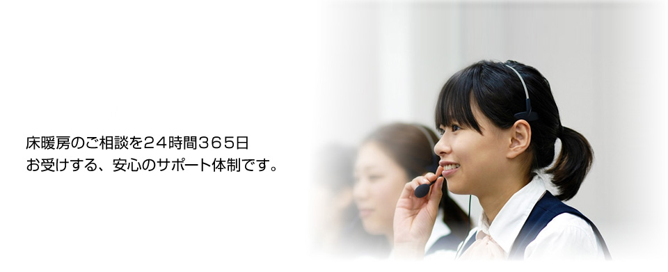 床暖房のご相談を２４時間３６５日お受けする、安心のサポート体制です。