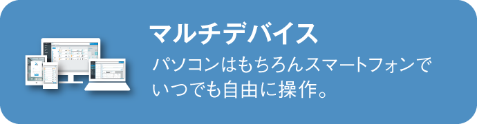 マルチデバイス：パソコンはもちろんスマートフォンで



いつでも自由に操作。