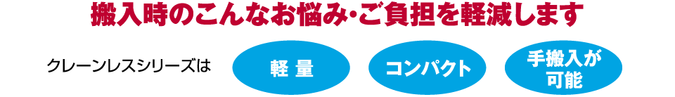 搬入時のこんなお悩み・ご負担を軽減します 軽 量 コンパクト 手搬入が可能