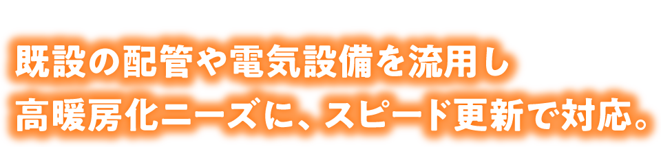既設の配管や電気設備を流用し高暖房化ニーズに、スピード更新で対応。