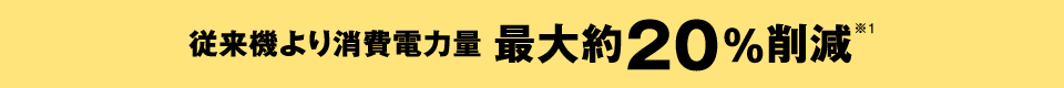 従来機より消費電力量 最大約20％削減※1