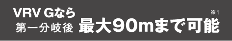 VRV Gなら第一分岐後 最大90mまで可能※1