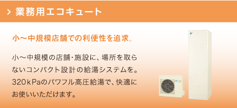 業務用エコキュート：小～中規模の店舗・施設に、場所を取らないコンパクト設計の給湯システムを。320ｋPaのパワフル高圧給湯で、快適にお使いいただけます。